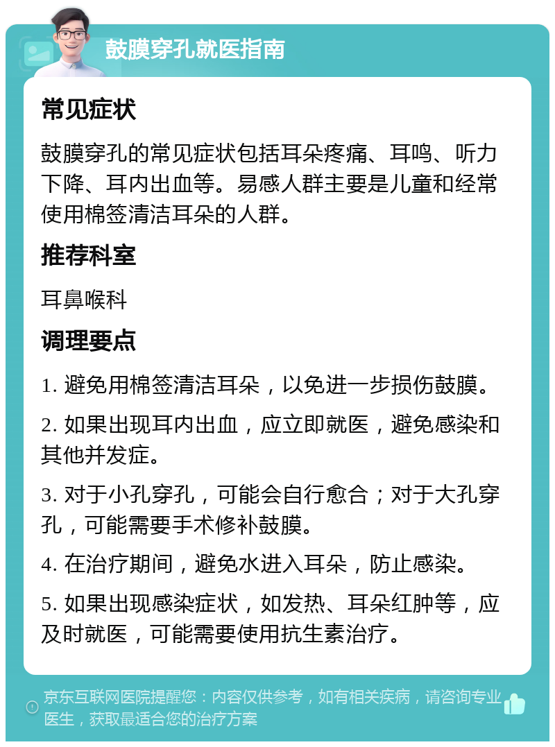 鼓膜穿孔就医指南 常见症状 鼓膜穿孔的常见症状包括耳朵疼痛、耳鸣、听力下降、耳内出血等。易感人群主要是儿童和经常使用棉签清洁耳朵的人群。 推荐科室 耳鼻喉科 调理要点 1. 避免用棉签清洁耳朵，以免进一步损伤鼓膜。 2. 如果出现耳内出血，应立即就医，避免感染和其他并发症。 3. 对于小孔穿孔，可能会自行愈合；对于大孔穿孔，可能需要手术修补鼓膜。 4. 在治疗期间，避免水进入耳朵，防止感染。 5. 如果出现感染症状，如发热、耳朵红肿等，应及时就医，可能需要使用抗生素治疗。