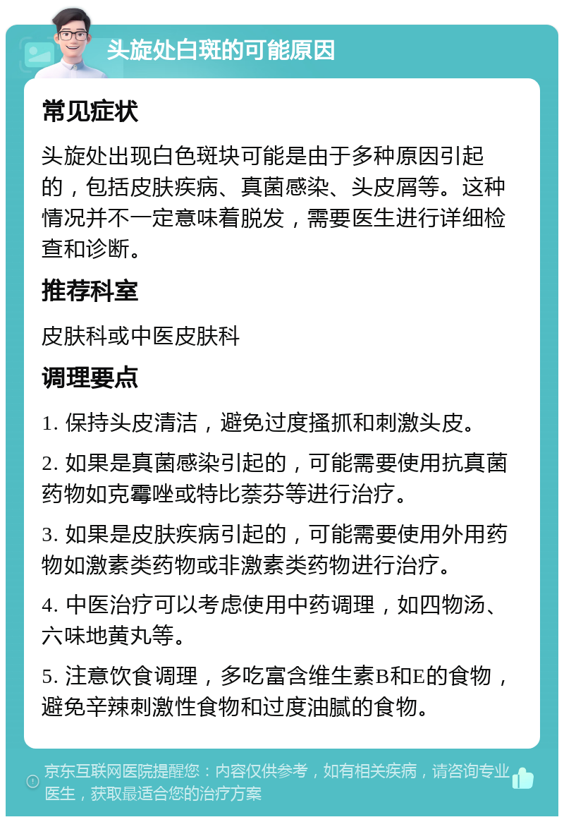 头旋处白斑的可能原因 常见症状 头旋处出现白色斑块可能是由于多种原因引起的，包括皮肤疾病、真菌感染、头皮屑等。这种情况并不一定意味着脱发，需要医生进行详细检查和诊断。 推荐科室 皮肤科或中医皮肤科 调理要点 1. 保持头皮清洁，避免过度搔抓和刺激头皮。 2. 如果是真菌感染引起的，可能需要使用抗真菌药物如克霉唑或特比萘芬等进行治疗。 3. 如果是皮肤疾病引起的，可能需要使用外用药物如激素类药物或非激素类药物进行治疗。 4. 中医治疗可以考虑使用中药调理，如四物汤、六味地黄丸等。 5. 注意饮食调理，多吃富含维生素B和E的食物，避免辛辣刺激性食物和过度油腻的食物。