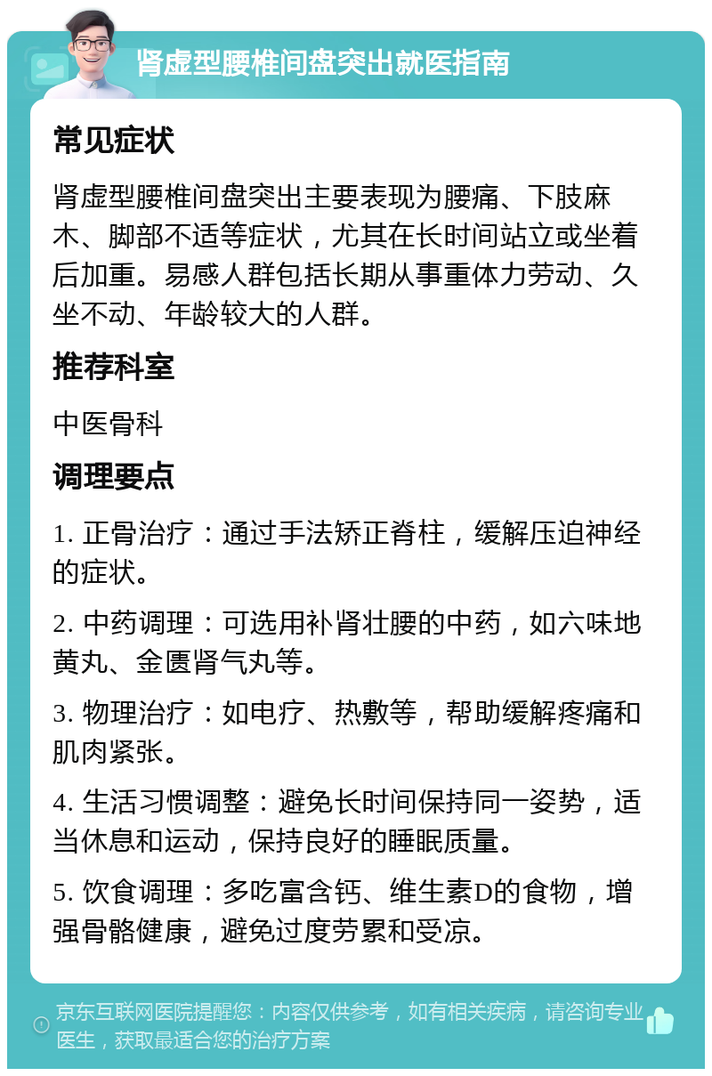 肾虚型腰椎间盘突出就医指南 常见症状 肾虚型腰椎间盘突出主要表现为腰痛、下肢麻木、脚部不适等症状，尤其在长时间站立或坐着后加重。易感人群包括长期从事重体力劳动、久坐不动、年龄较大的人群。 推荐科室 中医骨科 调理要点 1. 正骨治疗：通过手法矫正脊柱，缓解压迫神经的症状。 2. 中药调理：可选用补肾壮腰的中药，如六味地黄丸、金匮肾气丸等。 3. 物理治疗：如电疗、热敷等，帮助缓解疼痛和肌肉紧张。 4. 生活习惯调整：避免长时间保持同一姿势，适当休息和运动，保持良好的睡眠质量。 5. 饮食调理：多吃富含钙、维生素D的食物，增强骨骼健康，避免过度劳累和受凉。