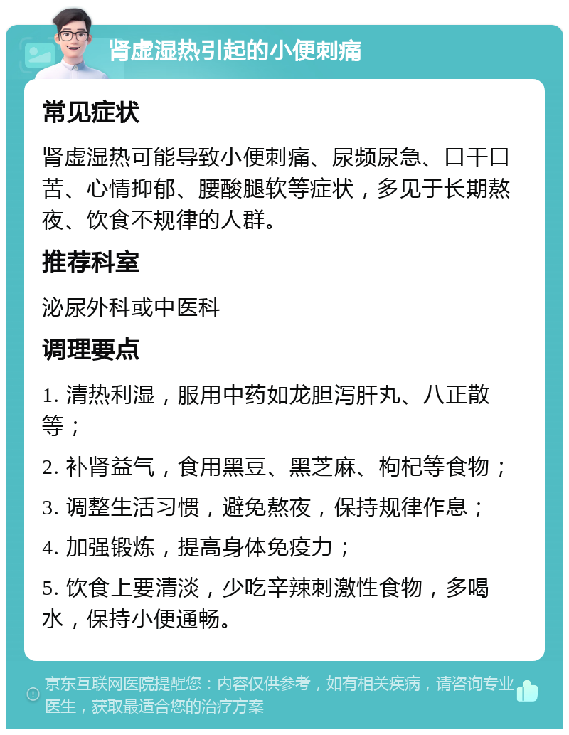 肾虚湿热引起的小便刺痛 常见症状 肾虚湿热可能导致小便刺痛、尿频尿急、口干口苦、心情抑郁、腰酸腿软等症状，多见于长期熬夜、饮食不规律的人群。 推荐科室 泌尿外科或中医科 调理要点 1. 清热利湿，服用中药如龙胆泻肝丸、八正散等； 2. 补肾益气，食用黑豆、黑芝麻、枸杞等食物； 3. 调整生活习惯，避免熬夜，保持规律作息； 4. 加强锻炼，提高身体免疫力； 5. 饮食上要清淡，少吃辛辣刺激性食物，多喝水，保持小便通畅。