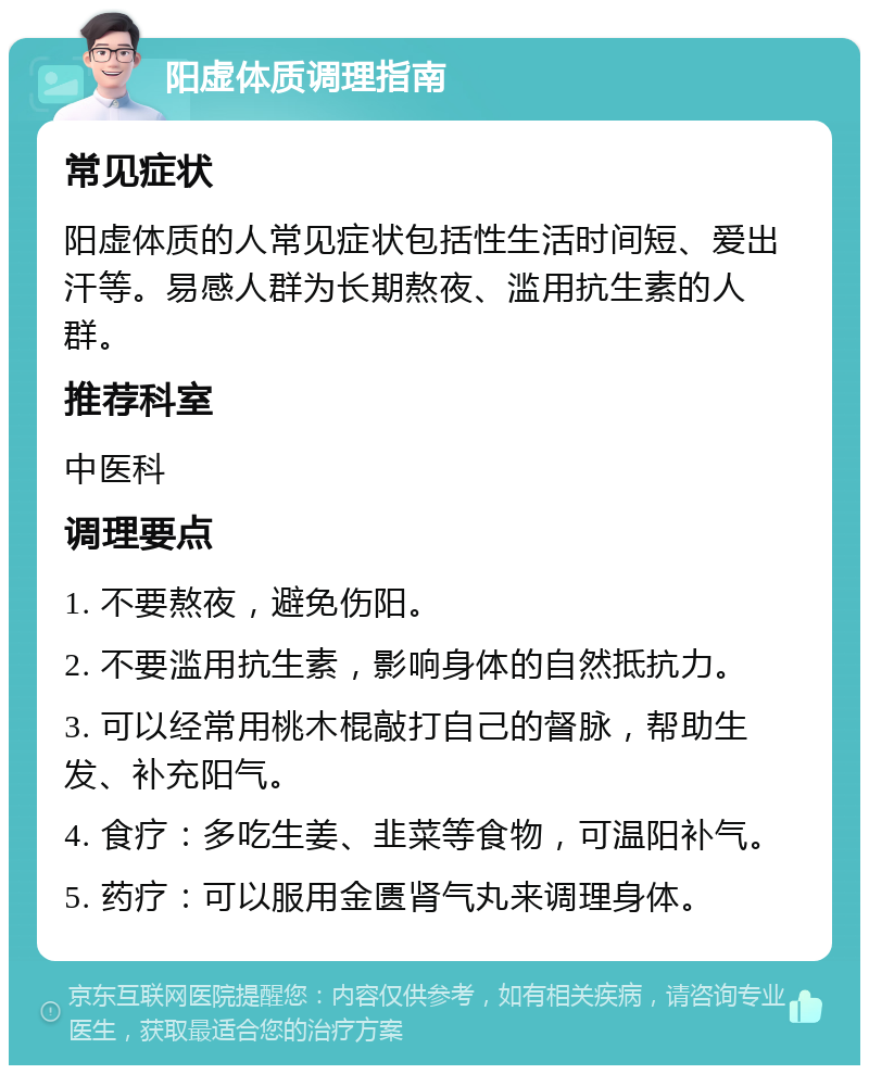 阳虚体质调理指南 常见症状 阳虚体质的人常见症状包括性生活时间短、爱出汗等。易感人群为长期熬夜、滥用抗生素的人群。 推荐科室 中医科 调理要点 1. 不要熬夜，避免伤阳。 2. 不要滥用抗生素，影响身体的自然抵抗力。 3. 可以经常用桃木棍敲打自己的督脉，帮助生发、补充阳气。 4. 食疗：多吃生姜、韭菜等食物，可温阳补气。 5. 药疗：可以服用金匮肾气丸来调理身体。