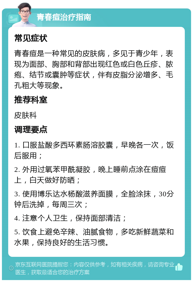 青春痘治疗指南 常见症状 青春痘是一种常见的皮肤病，多见于青少年，表现为面部、胸部和背部出现红色或白色丘疹、脓疱、结节或囊肿等症状，伴有皮脂分泌增多、毛孔粗大等现象。 推荐科室 皮肤科 调理要点 1. 口服盐酸多西环素肠溶胶囊，早晚各一次，饭后服用； 2. 外用过氧苯甲酰凝胶，晚上睡前点涂在痘痘上，白天做好防晒； 3. 使用博乐达水杨酸滋养面膜，全脸涂抹，30分钟后洗掉，每周三次； 4. 注意个人卫生，保持面部清洁； 5. 饮食上避免辛辣、油腻食物，多吃新鲜蔬菜和水果，保持良好的生活习惯。