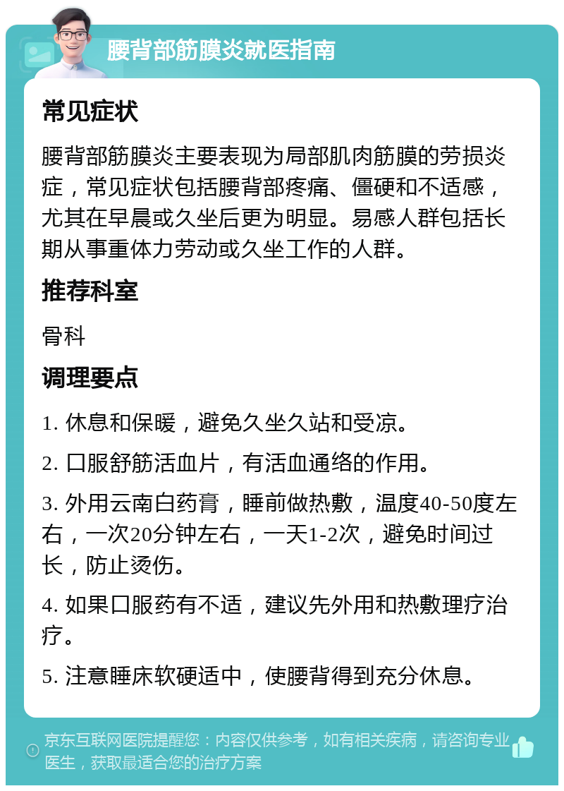 腰背部筋膜炎就医指南 常见症状 腰背部筋膜炎主要表现为局部肌肉筋膜的劳损炎症，常见症状包括腰背部疼痛、僵硬和不适感，尤其在早晨或久坐后更为明显。易感人群包括长期从事重体力劳动或久坐工作的人群。 推荐科室 骨科 调理要点 1. 休息和保暖，避免久坐久站和受凉。 2. 口服舒筋活血片，有活血通络的作用。 3. 外用云南白药膏，睡前做热敷，温度40-50度左右，一次20分钟左右，一天1-2次，避免时间过长，防止烫伤。 4. 如果口服药有不适，建议先外用和热敷理疗治疗。 5. 注意睡床软硬适中，使腰背得到充分休息。