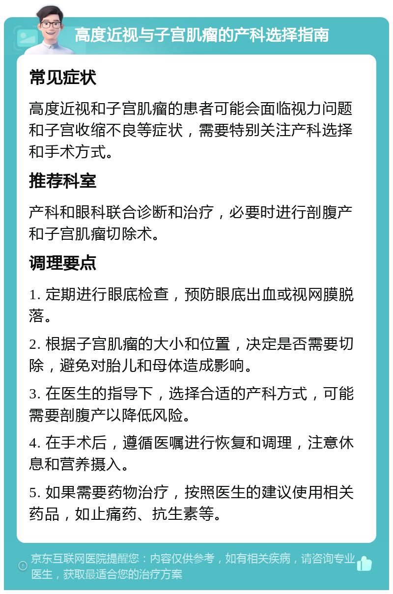 高度近视与子宫肌瘤的产科选择指南 常见症状 高度近视和子宫肌瘤的患者可能会面临视力问题和子宫收缩不良等症状，需要特别关注产科选择和手术方式。 推荐科室 产科和眼科联合诊断和治疗，必要时进行剖腹产和子宫肌瘤切除术。 调理要点 1. 定期进行眼底检查，预防眼底出血或视网膜脱落。 2. 根据子宫肌瘤的大小和位置，决定是否需要切除，避免对胎儿和母体造成影响。 3. 在医生的指导下，选择合适的产科方式，可能需要剖腹产以降低风险。 4. 在手术后，遵循医嘱进行恢复和调理，注意休息和营养摄入。 5. 如果需要药物治疗，按照医生的建议使用相关药品，如止痛药、抗生素等。