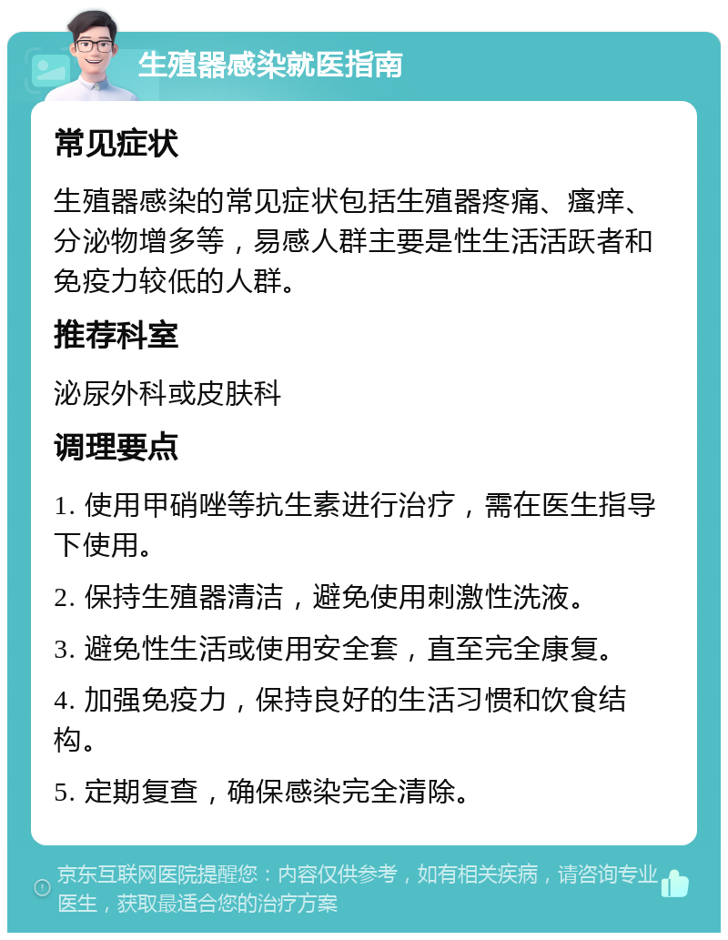 生殖器感染就医指南 常见症状 生殖器感染的常见症状包括生殖器疼痛、瘙痒、分泌物增多等，易感人群主要是性生活活跃者和免疫力较低的人群。 推荐科室 泌尿外科或皮肤科 调理要点 1. 使用甲硝唑等抗生素进行治疗，需在医生指导下使用。 2. 保持生殖器清洁，避免使用刺激性洗液。 3. 避免性生活或使用安全套，直至完全康复。 4. 加强免疫力，保持良好的生活习惯和饮食结构。 5. 定期复查，确保感染完全清除。