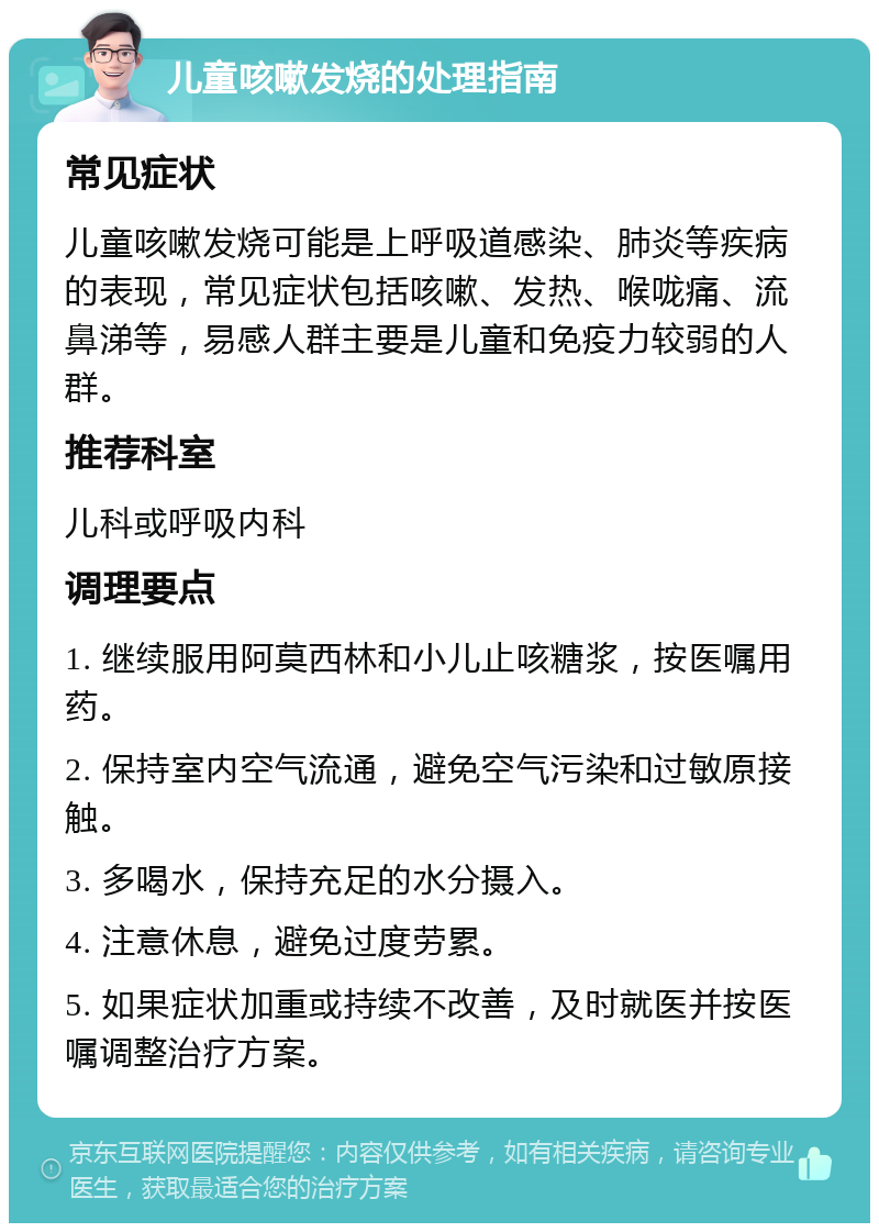 儿童咳嗽发烧的处理指南 常见症状 儿童咳嗽发烧可能是上呼吸道感染、肺炎等疾病的表现，常见症状包括咳嗽、发热、喉咙痛、流鼻涕等，易感人群主要是儿童和免疫力较弱的人群。 推荐科室 儿科或呼吸内科 调理要点 1. 继续服用阿莫西林和小儿止咳糖浆，按医嘱用药。 2. 保持室内空气流通，避免空气污染和过敏原接触。 3. 多喝水，保持充足的水分摄入。 4. 注意休息，避免过度劳累。 5. 如果症状加重或持续不改善，及时就医并按医嘱调整治疗方案。