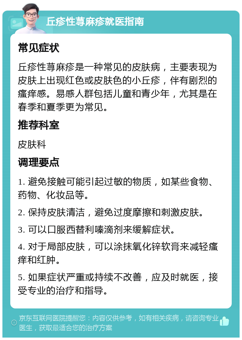 丘疹性荨麻疹就医指南 常见症状 丘疹性荨麻疹是一种常见的皮肤病，主要表现为皮肤上出现红色或皮肤色的小丘疹，伴有剧烈的瘙痒感。易感人群包括儿童和青少年，尤其是在春季和夏季更为常见。 推荐科室 皮肤科 调理要点 1. 避免接触可能引起过敏的物质，如某些食物、药物、化妆品等。 2. 保持皮肤清洁，避免过度摩擦和刺激皮肤。 3. 可以口服西替利嗪滴剂来缓解症状。 4. 对于局部皮肤，可以涂抹氧化锌软膏来减轻瘙痒和红肿。 5. 如果症状严重或持续不改善，应及时就医，接受专业的治疗和指导。