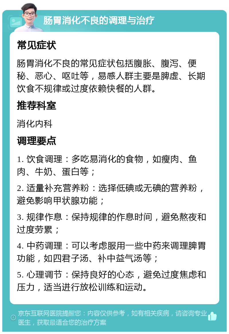 肠胃消化不良的调理与治疗 常见症状 肠胃消化不良的常见症状包括腹胀、腹泻、便秘、恶心、呕吐等，易感人群主要是脾虚、长期饮食不规律或过度依赖快餐的人群。 推荐科室 消化内科 调理要点 1. 饮食调理：多吃易消化的食物，如瘦肉、鱼肉、牛奶、蛋白等； 2. 适量补充营养粉：选择低碘或无碘的营养粉，避免影响甲状腺功能； 3. 规律作息：保持规律的作息时间，避免熬夜和过度劳累； 4. 中药调理：可以考虑服用一些中药来调理脾胃功能，如四君子汤、补中益气汤等； 5. 心理调节：保持良好的心态，避免过度焦虑和压力，适当进行放松训练和运动。