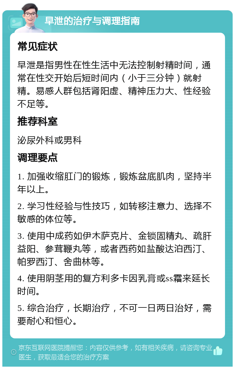 早泄的治疗与调理指南 常见症状 早泄是指男性在性生活中无法控制射精时间，通常在性交开始后短时间内（小于三分钟）就射精。易感人群包括肾阳虚、精神压力大、性经验不足等。 推荐科室 泌尿外科或男科 调理要点 1. 加强收缩肛门的锻炼，锻炼盆底肌肉，坚持半年以上。 2. 学习性经验与性技巧，如转移注意力、选择不敏感的体位等。 3. 使用中成药如伊木萨克片、金锁固精丸、疏肝益阳、参茸鞭丸等，或者西药如盐酸达泊西汀、帕罗西汀、舍曲林等。 4. 使用阴茎用的复方利多卡因乳膏或ss霜来延长时间。 5. 综合治疗，长期治疗，不可一日两日治好，需要耐心和恒心。