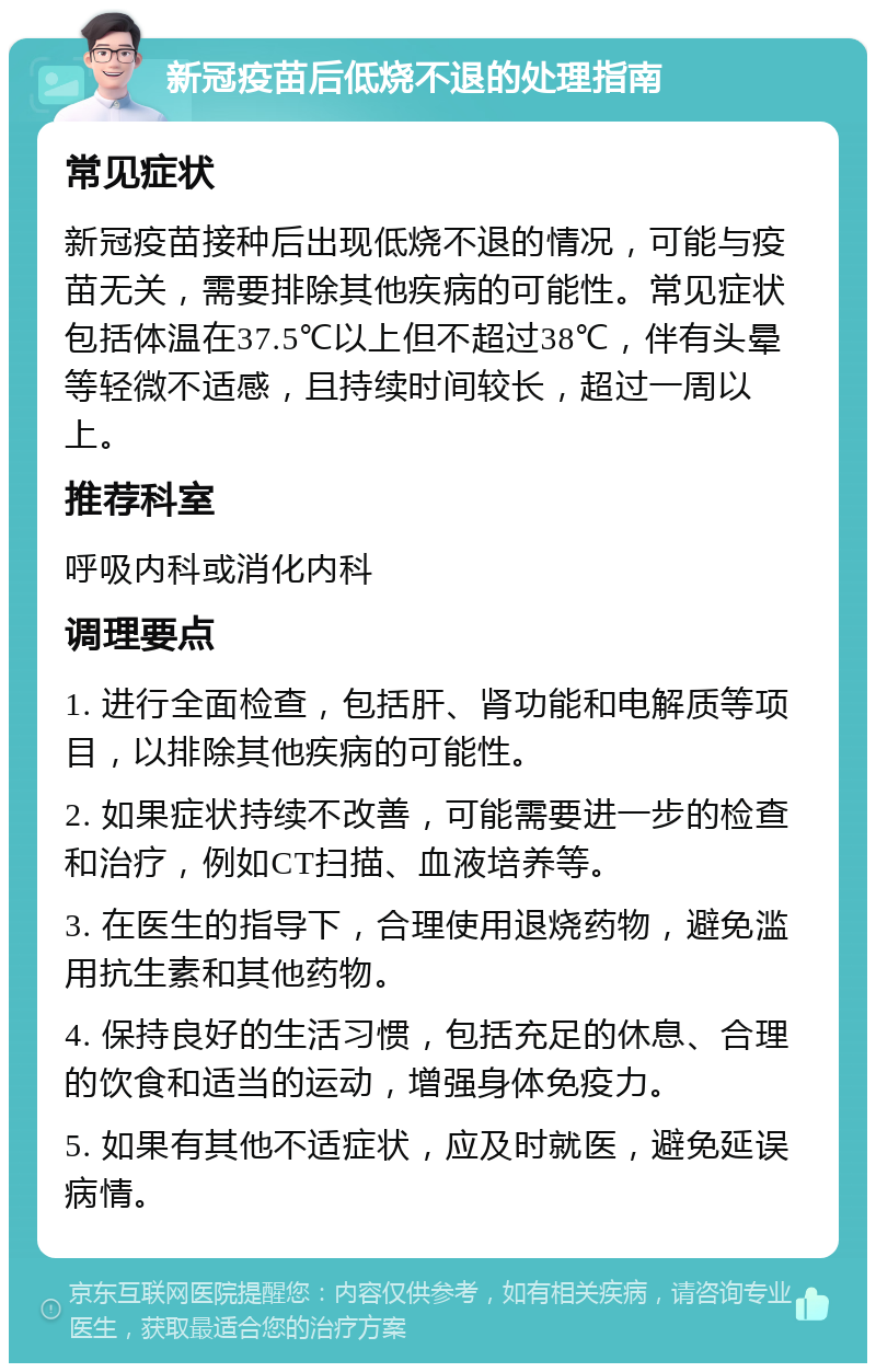 新冠疫苗后低烧不退的处理指南 常见症状 新冠疫苗接种后出现低烧不退的情况，可能与疫苗无关，需要排除其他疾病的可能性。常见症状包括体温在37.5℃以上但不超过38℃，伴有头晕等轻微不适感，且持续时间较长，超过一周以上。 推荐科室 呼吸内科或消化内科 调理要点 1. 进行全面检查，包括肝、肾功能和电解质等项目，以排除其他疾病的可能性。 2. 如果症状持续不改善，可能需要进一步的检查和治疗，例如CT扫描、血液培养等。 3. 在医生的指导下，合理使用退烧药物，避免滥用抗生素和其他药物。 4. 保持良好的生活习惯，包括充足的休息、合理的饮食和适当的运动，增强身体免疫力。 5. 如果有其他不适症状，应及时就医，避免延误病情。