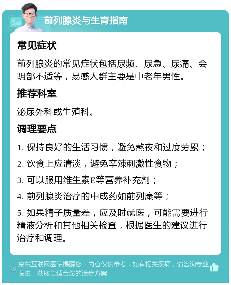 前列腺炎与生育指南 常见症状 前列腺炎的常见症状包括尿频、尿急、尿痛、会阴部不适等，易感人群主要是中老年男性。 推荐科室 泌尿外科或生殖科。 调理要点 1. 保持良好的生活习惯，避免熬夜和过度劳累； 2. 饮食上应清淡，避免辛辣刺激性食物； 3. 可以服用维生素E等营养补充剂； 4. 前列腺炎治疗的中成药如前列康等； 5. 如果精子质量差，应及时就医，可能需要进行精液分析和其他相关检查，根据医生的建议进行治疗和调理。