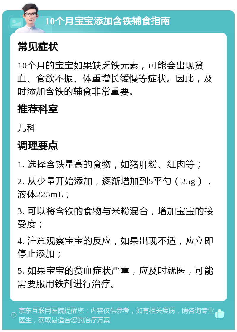 10个月宝宝添加含铁辅食指南 常见症状 10个月的宝宝如果缺乏铁元素，可能会出现贫血、食欲不振、体重增长缓慢等症状。因此，及时添加含铁的辅食非常重要。 推荐科室 儿科 调理要点 1. 选择含铁量高的食物，如猪肝粉、红肉等； 2. 从少量开始添加，逐渐增加到5平勺（25g），液体225mL； 3. 可以将含铁的食物与米粉混合，增加宝宝的接受度； 4. 注意观察宝宝的反应，如果出现不适，应立即停止添加； 5. 如果宝宝的贫血症状严重，应及时就医，可能需要服用铁剂进行治疗。