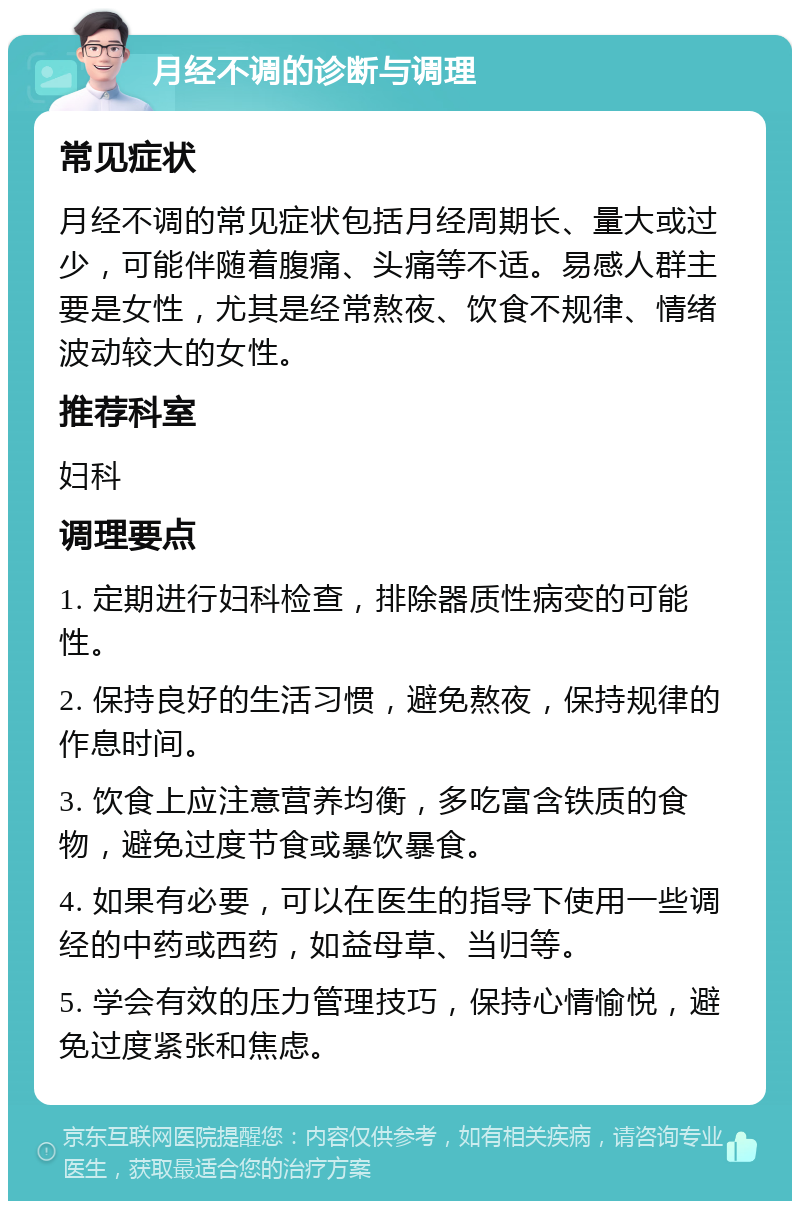 月经不调的诊断与调理 常见症状 月经不调的常见症状包括月经周期长、量大或过少，可能伴随着腹痛、头痛等不适。易感人群主要是女性，尤其是经常熬夜、饮食不规律、情绪波动较大的女性。 推荐科室 妇科 调理要点 1. 定期进行妇科检查，排除器质性病变的可能性。 2. 保持良好的生活习惯，避免熬夜，保持规律的作息时间。 3. 饮食上应注意营养均衡，多吃富含铁质的食物，避免过度节食或暴饮暴食。 4. 如果有必要，可以在医生的指导下使用一些调经的中药或西药，如益母草、当归等。 5. 学会有效的压力管理技巧，保持心情愉悦，避免过度紧张和焦虑。