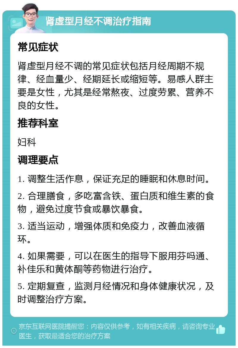 肾虚型月经不调治疗指南 常见症状 肾虚型月经不调的常见症状包括月经周期不规律、经血量少、经期延长或缩短等。易感人群主要是女性，尤其是经常熬夜、过度劳累、营养不良的女性。 推荐科室 妇科 调理要点 1. 调整生活作息，保证充足的睡眠和休息时间。 2. 合理膳食，多吃富含铁、蛋白质和维生素的食物，避免过度节食或暴饮暴食。 3. 适当运动，增强体质和免疫力，改善血液循环。 4. 如果需要，可以在医生的指导下服用芬吗通、补佳乐和黄体酮等药物进行治疗。 5. 定期复查，监测月经情况和身体健康状况，及时调整治疗方案。