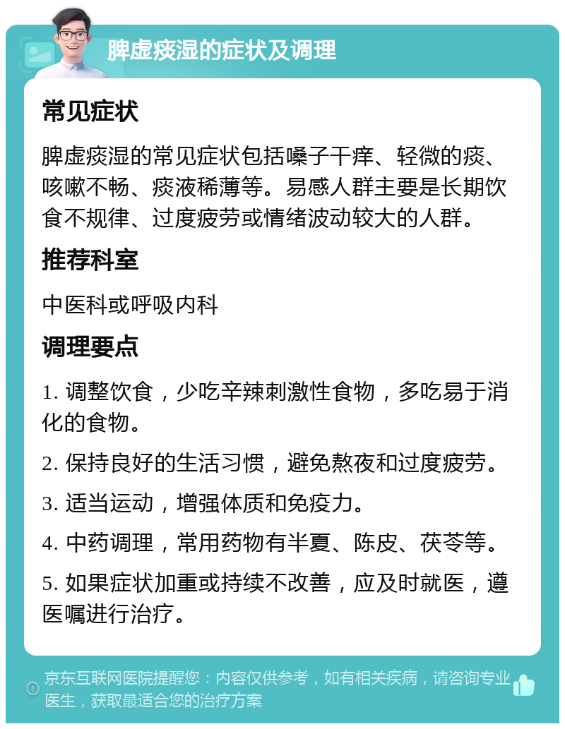 脾虚痰湿的症状及调理 常见症状 脾虚痰湿的常见症状包括嗓子干痒、轻微的痰、咳嗽不畅、痰液稀薄等。易感人群主要是长期饮食不规律、过度疲劳或情绪波动较大的人群。 推荐科室 中医科或呼吸内科 调理要点 1. 调整饮食，少吃辛辣刺激性食物，多吃易于消化的食物。 2. 保持良好的生活习惯，避免熬夜和过度疲劳。 3. 适当运动，增强体质和免疫力。 4. 中药调理，常用药物有半夏、陈皮、茯苓等。 5. 如果症状加重或持续不改善，应及时就医，遵医嘱进行治疗。