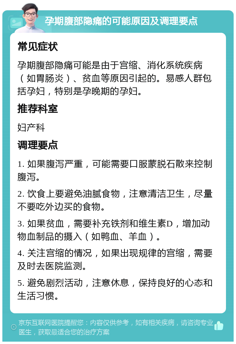 孕期腹部隐痛的可能原因及调理要点 常见症状 孕期腹部隐痛可能是由于宫缩、消化系统疾病（如胃肠炎）、贫血等原因引起的。易感人群包括孕妇，特别是孕晚期的孕妇。 推荐科室 妇产科 调理要点 1. 如果腹泻严重，可能需要口服蒙脱石散来控制腹泻。 2. 饮食上要避免油腻食物，注意清洁卫生，尽量不要吃外边买的食物。 3. 如果贫血，需要补充铁剂和维生素D，增加动物血制品的摄入（如鸭血、羊血）。 4. 关注宫缩的情况，如果出现规律的宫缩，需要及时去医院监测。 5. 避免剧烈活动，注意休息，保持良好的心态和生活习惯。