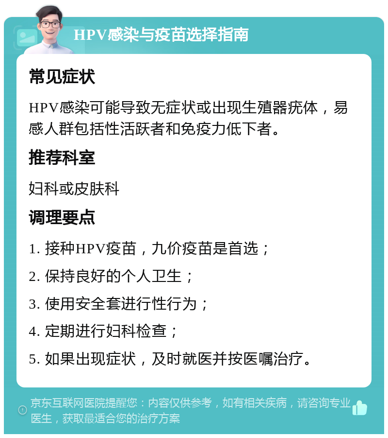 HPV感染与疫苗选择指南 常见症状 HPV感染可能导致无症状或出现生殖器疣体，易感人群包括性活跃者和免疫力低下者。 推荐科室 妇科或皮肤科 调理要点 1. 接种HPV疫苗，九价疫苗是首选； 2. 保持良好的个人卫生； 3. 使用安全套进行性行为； 4. 定期进行妇科检查； 5. 如果出现症状，及时就医并按医嘱治疗。