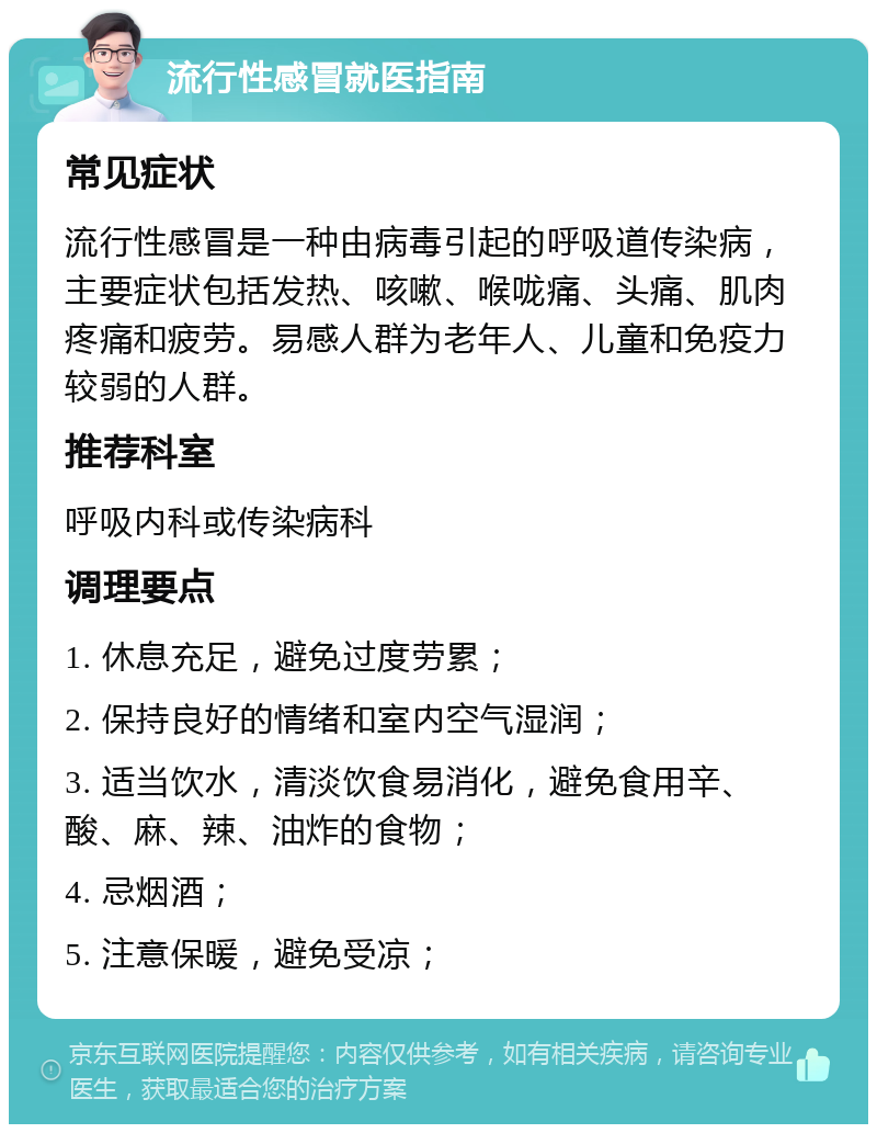 流行性感冒就医指南 常见症状 流行性感冒是一种由病毒引起的呼吸道传染病，主要症状包括发热、咳嗽、喉咙痛、头痛、肌肉疼痛和疲劳。易感人群为老年人、儿童和免疫力较弱的人群。 推荐科室 呼吸内科或传染病科 调理要点 1. 休息充足，避免过度劳累； 2. 保持良好的情绪和室内空气湿润； 3. 适当饮水，清淡饮食易消化，避免食用辛、酸、麻、辣、油炸的食物； 4. 忌烟酒； 5. 注意保暖，避免受凉；