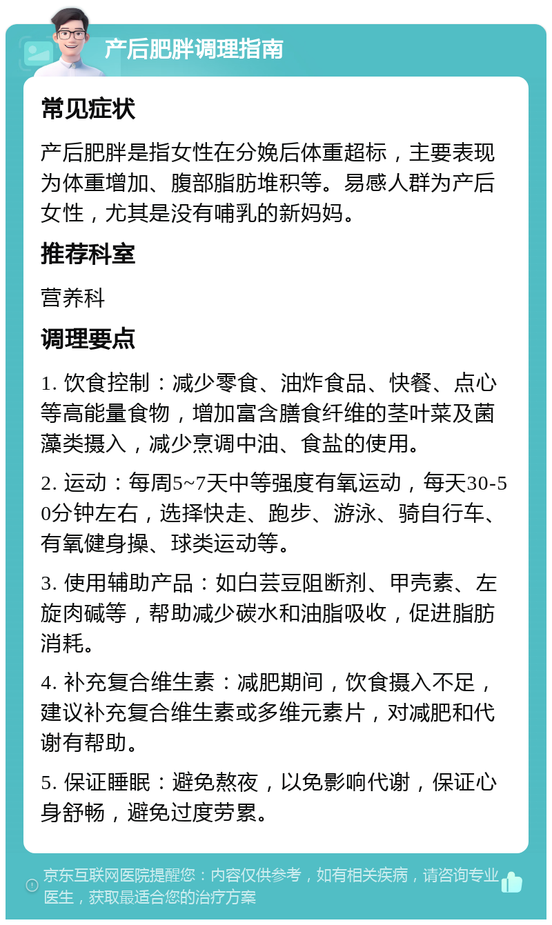 产后肥胖调理指南 常见症状 产后肥胖是指女性在分娩后体重超标，主要表现为体重增加、腹部脂肪堆积等。易感人群为产后女性，尤其是没有哺乳的新妈妈。 推荐科室 营养科 调理要点 1. 饮食控制：减少零食、油炸食品、快餐、点心等高能量食物，增加富含膳食纤维的茎叶菜及菌藻类摄入，减少烹调中油、食盐的使用。 2. 运动：每周5~7天中等强度有氧运动，每天30-50分钟左右，选择快走、跑步、游泳、骑自行车、有氧健身操、球类运动等。 3. 使用辅助产品：如白芸豆阻断剂、甲壳素、左旋肉碱等，帮助减少碳水和油脂吸收，促进脂肪消耗。 4. 补充复合维生素：减肥期间，饮食摄入不足，建议补充复合维生素或多维元素片，对减肥和代谢有帮助。 5. 保证睡眠：避免熬夜，以免影响代谢，保证心身舒畅，避免过度劳累。