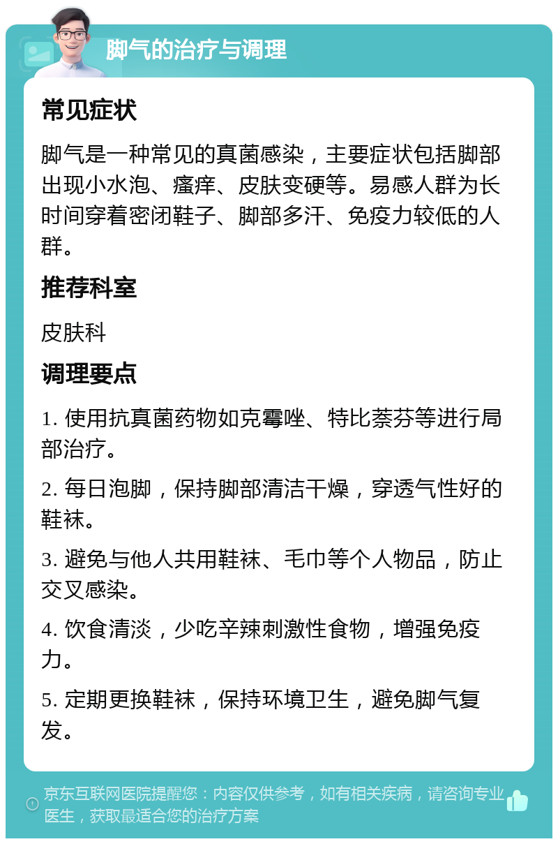 脚气的治疗与调理 常见症状 脚气是一种常见的真菌感染，主要症状包括脚部出现小水泡、瘙痒、皮肤变硬等。易感人群为长时间穿着密闭鞋子、脚部多汗、免疫力较低的人群。 推荐科室 皮肤科 调理要点 1. 使用抗真菌药物如克霉唑、特比萘芬等进行局部治疗。 2. 每日泡脚，保持脚部清洁干燥，穿透气性好的鞋袜。 3. 避免与他人共用鞋袜、毛巾等个人物品，防止交叉感染。 4. 饮食清淡，少吃辛辣刺激性食物，增强免疫力。 5. 定期更换鞋袜，保持环境卫生，避免脚气复发。