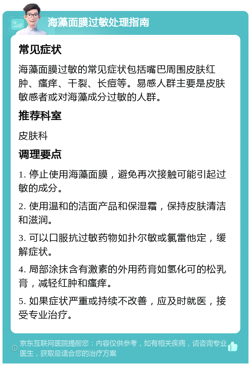 海藻面膜过敏处理指南 常见症状 海藻面膜过敏的常见症状包括嘴巴周围皮肤红肿、瘙痒、干裂、长痘等。易感人群主要是皮肤敏感者或对海藻成分过敏的人群。 推荐科室 皮肤科 调理要点 1. 停止使用海藻面膜，避免再次接触可能引起过敏的成分。 2. 使用温和的洁面产品和保湿霜，保持皮肤清洁和滋润。 3. 可以口服抗过敏药物如扑尔敏或氯雷他定，缓解症状。 4. 局部涂抹含有激素的外用药膏如氢化可的松乳膏，减轻红肿和瘙痒。 5. 如果症状严重或持续不改善，应及时就医，接受专业治疗。