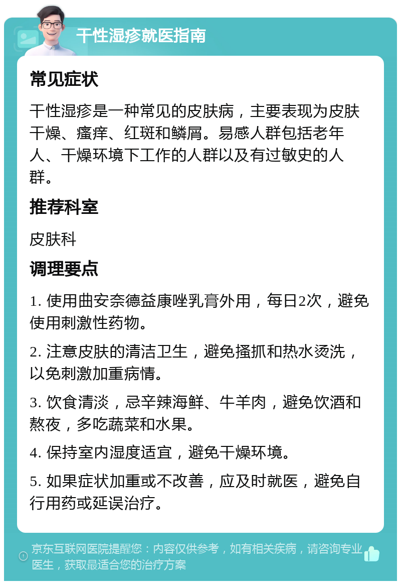 干性湿疹就医指南 常见症状 干性湿疹是一种常见的皮肤病，主要表现为皮肤干燥、瘙痒、红斑和鳞屑。易感人群包括老年人、干燥环境下工作的人群以及有过敏史的人群。 推荐科室 皮肤科 调理要点 1. 使用曲安奈德益康唑乳膏外用，每日2次，避免使用刺激性药物。 2. 注意皮肤的清洁卫生，避免搔抓和热水烫洗，以免刺激加重病情。 3. 饮食清淡，忌辛辣海鲜、牛羊肉，避免饮酒和熬夜，多吃蔬菜和水果。 4. 保持室内湿度适宜，避免干燥环境。 5. 如果症状加重或不改善，应及时就医，避免自行用药或延误治疗。