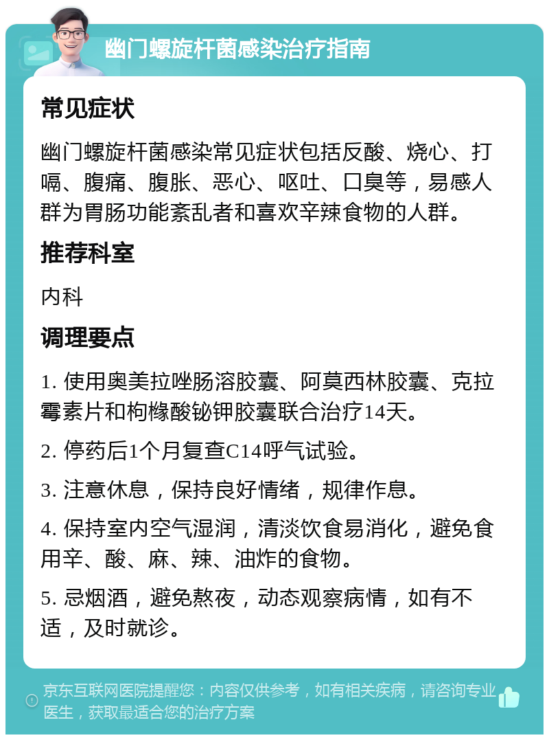 幽门螺旋杆菌感染治疗指南 常见症状 幽门螺旋杆菌感染常见症状包括反酸、烧心、打嗝、腹痛、腹胀、恶心、呕吐、口臭等，易感人群为胃肠功能紊乱者和喜欢辛辣食物的人群。 推荐科室 内科 调理要点 1. 使用奥美拉唑肠溶胶囊、阿莫西林胶囊、克拉霉素片和枸橼酸铋钾胶囊联合治疗14天。 2. 停药后1个月复查C14呼气试验。 3. 注意休息，保持良好情绪，规律作息。 4. 保持室内空气湿润，清淡饮食易消化，避免食用辛、酸、麻、辣、油炸的食物。 5. 忌烟酒，避免熬夜，动态观察病情，如有不适，及时就诊。