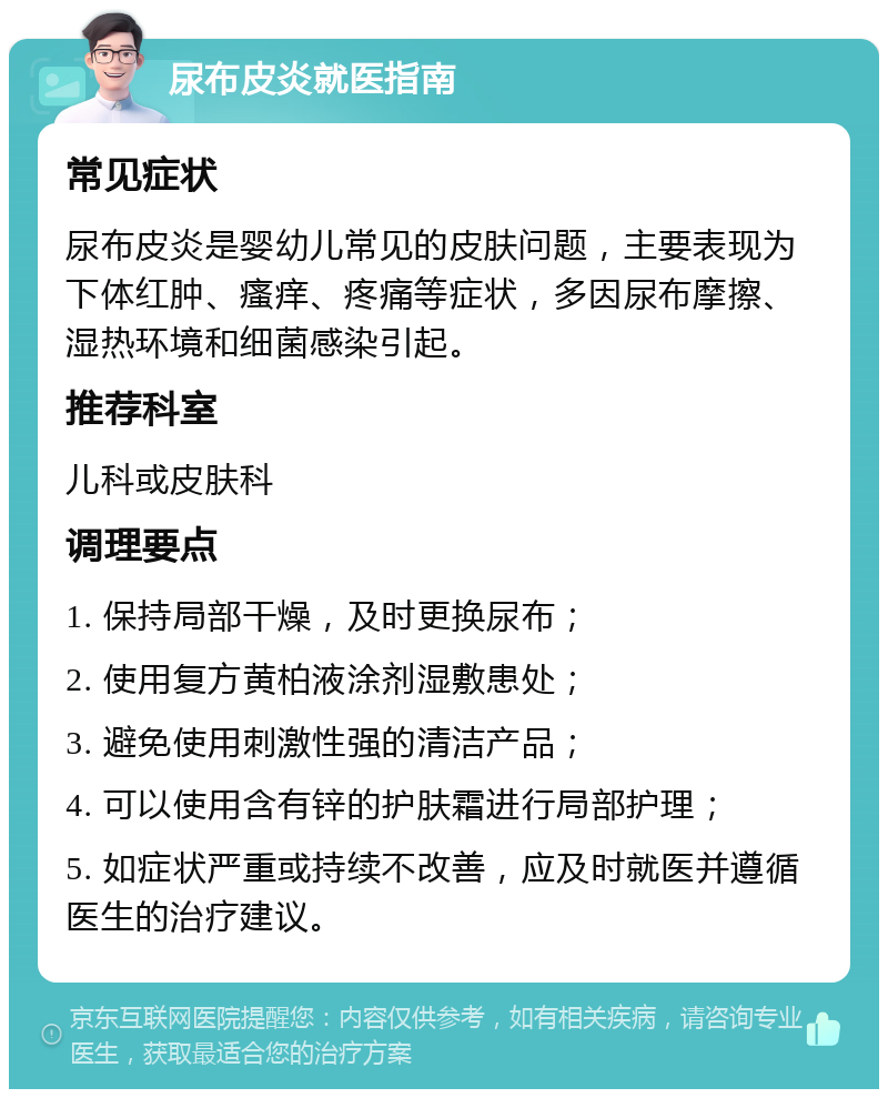 尿布皮炎就医指南 常见症状 尿布皮炎是婴幼儿常见的皮肤问题，主要表现为下体红肿、瘙痒、疼痛等症状，多因尿布摩擦、湿热环境和细菌感染引起。 推荐科室 儿科或皮肤科 调理要点 1. 保持局部干燥，及时更换尿布； 2. 使用复方黄柏液涂剂湿敷患处； 3. 避免使用刺激性强的清洁产品； 4. 可以使用含有锌的护肤霜进行局部护理； 5. 如症状严重或持续不改善，应及时就医并遵循医生的治疗建议。