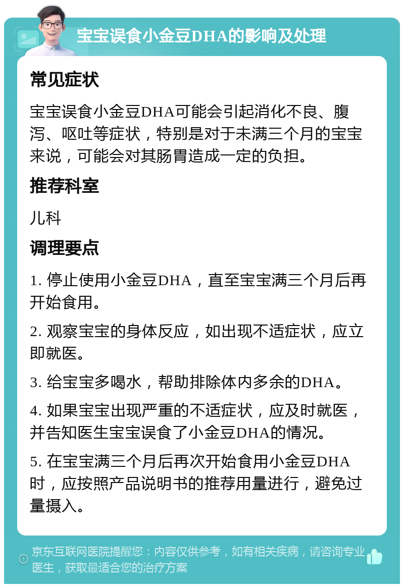 宝宝误食小金豆DHA的影响及处理 常见症状 宝宝误食小金豆DHA可能会引起消化不良、腹泻、呕吐等症状，特别是对于未满三个月的宝宝来说，可能会对其肠胃造成一定的负担。 推荐科室 儿科 调理要点 1. 停止使用小金豆DHA，直至宝宝满三个月后再开始食用。 2. 观察宝宝的身体反应，如出现不适症状，应立即就医。 3. 给宝宝多喝水，帮助排除体内多余的DHA。 4. 如果宝宝出现严重的不适症状，应及时就医，并告知医生宝宝误食了小金豆DHA的情况。 5. 在宝宝满三个月后再次开始食用小金豆DHA时，应按照产品说明书的推荐用量进行，避免过量摄入。