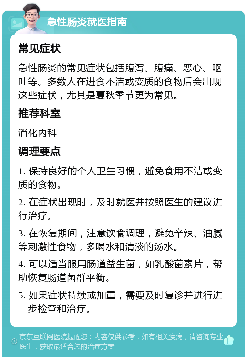 急性肠炎就医指南 常见症状 急性肠炎的常见症状包括腹泻、腹痛、恶心、呕吐等。多数人在进食不洁或变质的食物后会出现这些症状，尤其是夏秋季节更为常见。 推荐科室 消化内科 调理要点 1. 保持良好的个人卫生习惯，避免食用不洁或变质的食物。 2. 在症状出现时，及时就医并按照医生的建议进行治疗。 3. 在恢复期间，注意饮食调理，避免辛辣、油腻等刺激性食物，多喝水和清淡的汤水。 4. 可以适当服用肠道益生菌，如乳酸菌素片，帮助恢复肠道菌群平衡。 5. 如果症状持续或加重，需要及时复诊并进行进一步检查和治疗。