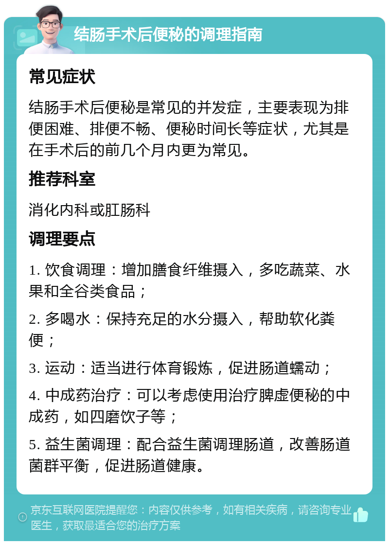 结肠手术后便秘的调理指南 常见症状 结肠手术后便秘是常见的并发症，主要表现为排便困难、排便不畅、便秘时间长等症状，尤其是在手术后的前几个月内更为常见。 推荐科室 消化内科或肛肠科 调理要点 1. 饮食调理：增加膳食纤维摄入，多吃蔬菜、水果和全谷类食品； 2. 多喝水：保持充足的水分摄入，帮助软化粪便； 3. 运动：适当进行体育锻炼，促进肠道蠕动； 4. 中成药治疗：可以考虑使用治疗脾虚便秘的中成药，如四磨饮子等； 5. 益生菌调理：配合益生菌调理肠道，改善肠道菌群平衡，促进肠道健康。