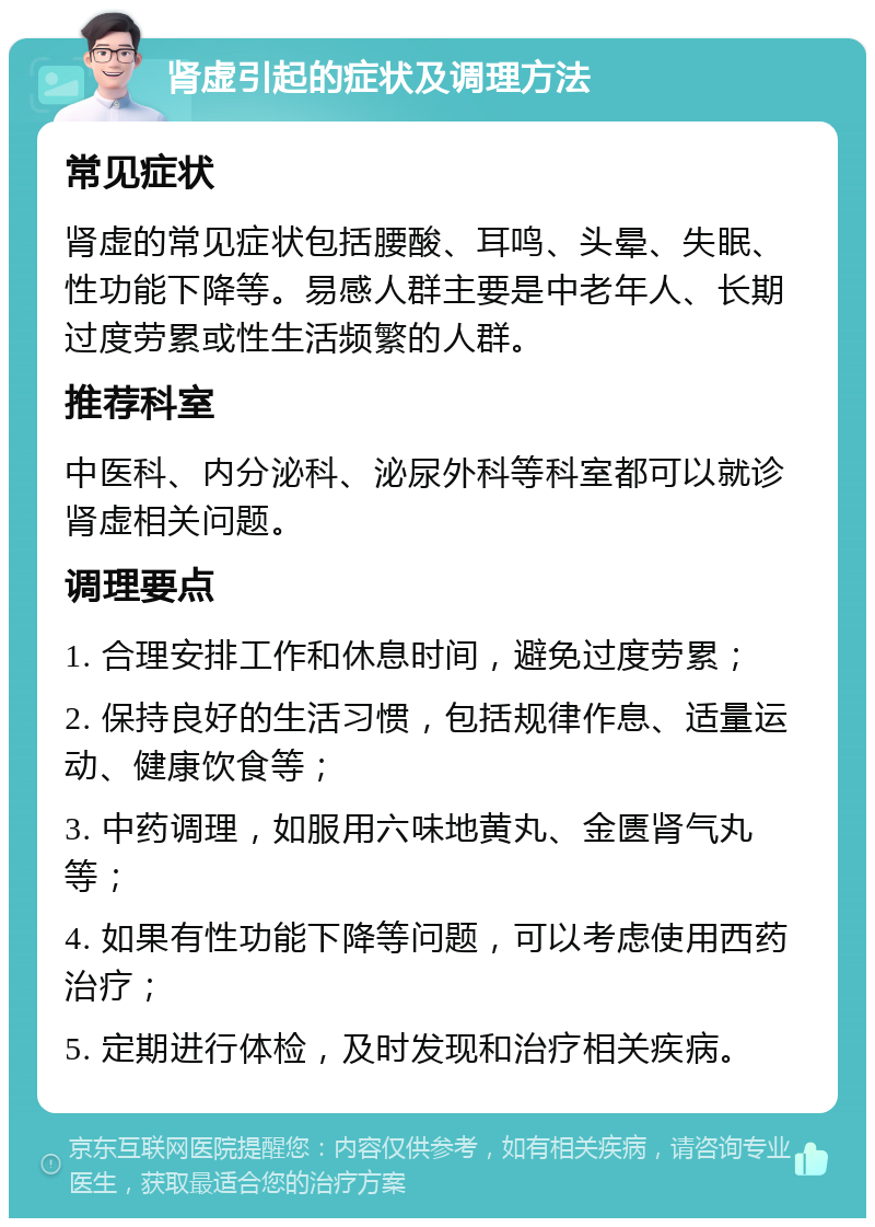 肾虚引起的症状及调理方法 常见症状 肾虚的常见症状包括腰酸、耳鸣、头晕、失眠、性功能下降等。易感人群主要是中老年人、长期过度劳累或性生活频繁的人群。 推荐科室 中医科、内分泌科、泌尿外科等科室都可以就诊肾虚相关问题。 调理要点 1. 合理安排工作和休息时间，避免过度劳累； 2. 保持良好的生活习惯，包括规律作息、适量运动、健康饮食等； 3. 中药调理，如服用六味地黄丸、金匮肾气丸等； 4. 如果有性功能下降等问题，可以考虑使用西药治疗； 5. 定期进行体检，及时发现和治疗相关疾病。