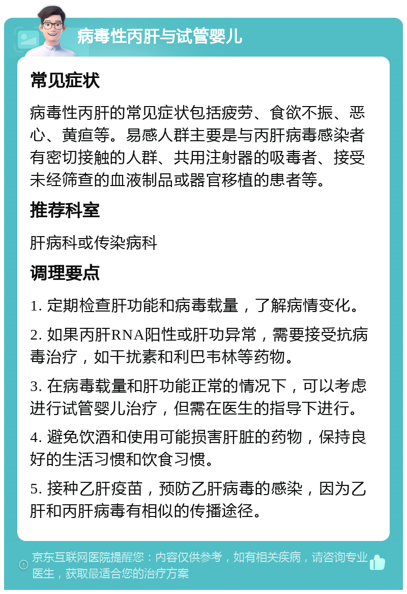 病毒性丙肝与试管婴儿 常见症状 病毒性丙肝的常见症状包括疲劳、食欲不振、恶心、黄疸等。易感人群主要是与丙肝病毒感染者有密切接触的人群、共用注射器的吸毒者、接受未经筛查的血液制品或器官移植的患者等。 推荐科室 肝病科或传染病科 调理要点 1. 定期检查肝功能和病毒载量，了解病情变化。 2. 如果丙肝RNA阳性或肝功异常，需要接受抗病毒治疗，如干扰素和利巴韦林等药物。 3. 在病毒载量和肝功能正常的情况下，可以考虑进行试管婴儿治疗，但需在医生的指导下进行。 4. 避免饮酒和使用可能损害肝脏的药物，保持良好的生活习惯和饮食习惯。 5. 接种乙肝疫苗，预防乙肝病毒的感染，因为乙肝和丙肝病毒有相似的传播途径。