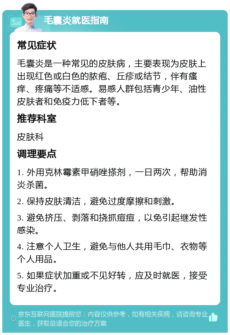 毛囊炎就医指南 常见症状 毛囊炎是一种常见的皮肤病，主要表现为皮肤上出现红色或白色的脓疱、丘疹或结节，伴有瘙痒、疼痛等不适感。易感人群包括青少年、油性皮肤者和免疫力低下者等。 推荐科室 皮肤科 调理要点 1. 外用克林霉素甲硝唑搽剂，一日两次，帮助消炎杀菌。 2. 保持皮肤清洁，避免过度摩擦和刺激。 3. 避免挤压、剥落和挠抓痘痘，以免引起继发性感染。 4. 注意个人卫生，避免与他人共用毛巾、衣物等个人用品。 5. 如果症状加重或不见好转，应及时就医，接受专业治疗。