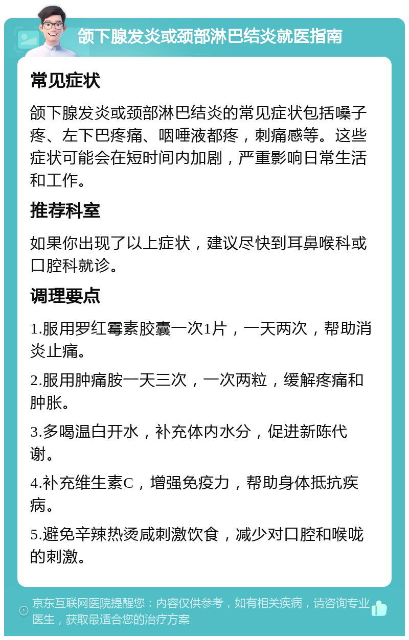 颌下腺发炎或颈部淋巴结炎就医指南 常见症状 颌下腺发炎或颈部淋巴结炎的常见症状包括嗓子疼、左下巴疼痛、咽唾液都疼，刺痛感等。这些症状可能会在短时间内加剧，严重影响日常生活和工作。 推荐科室 如果你出现了以上症状，建议尽快到耳鼻喉科或口腔科就诊。 调理要点 1.服用罗红霉素胶囊一次1片，一天两次，帮助消炎止痛。 2.服用肿痛胺一天三次，一次两粒，缓解疼痛和肿胀。 3.多喝温白开水，补充体内水分，促进新陈代谢。 4.补充维生素C，增强免疫力，帮助身体抵抗疾病。 5.避免辛辣热烫咸刺激饮食，减少对口腔和喉咙的刺激。