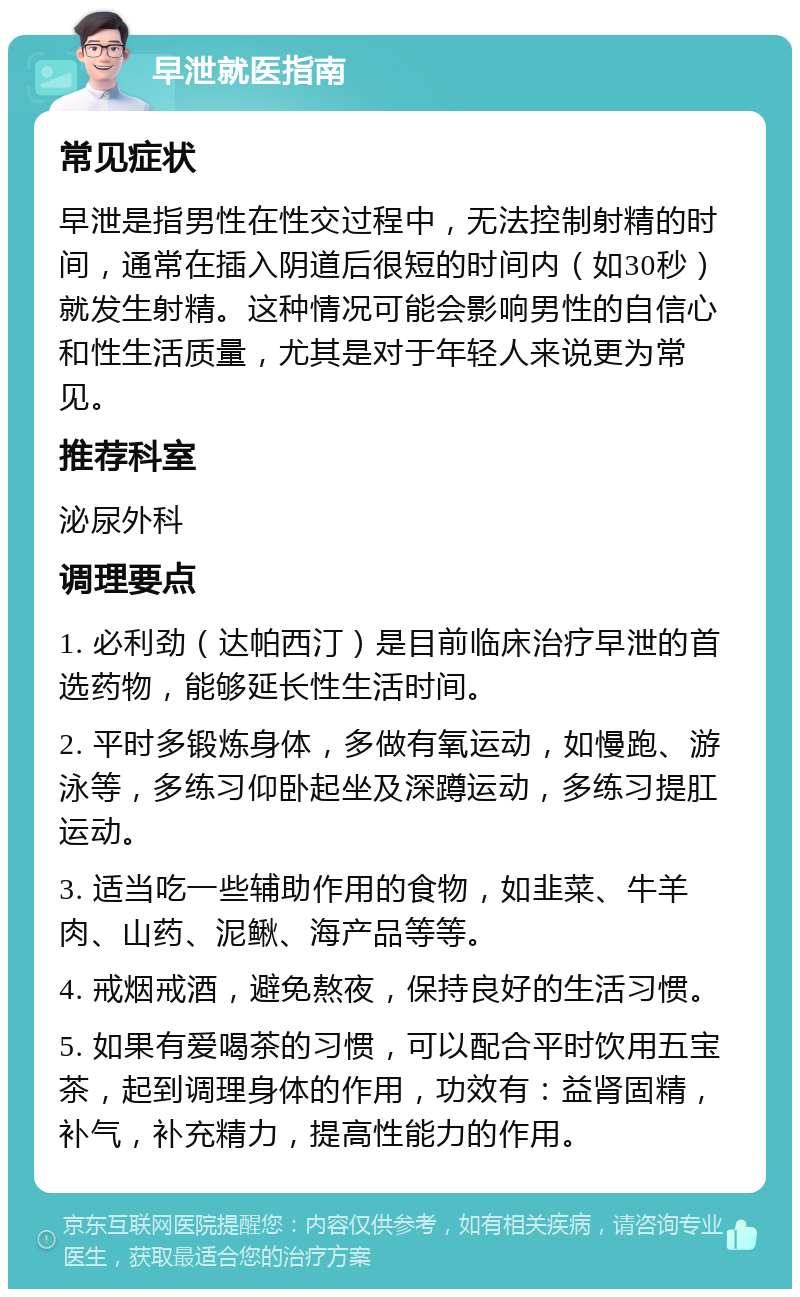 早泄就医指南 常见症状 早泄是指男性在性交过程中，无法控制射精的时间，通常在插入阴道后很短的时间内（如30秒）就发生射精。这种情况可能会影响男性的自信心和性生活质量，尤其是对于年轻人来说更为常见。 推荐科室 泌尿外科 调理要点 1. 必利劲（达帕西汀）是目前临床治疗早泄的首选药物，能够延长性生活时间。 2. 平时多锻炼身体，多做有氧运动，如慢跑、游泳等，多练习仰卧起坐及深蹲运动，多练习提肛运动。 3. 适当吃一些辅助作用的食物，如韭菜、牛羊肉、山药、泥鳅、海产品等等。 4. 戒烟戒酒，避免熬夜，保持良好的生活习惯。 5. 如果有爱喝茶的习惯，可以配合平时饮用五宝茶，起到调理身体的作用，功效有：益肾固精，补气，补充精力，提高性能力的作用。