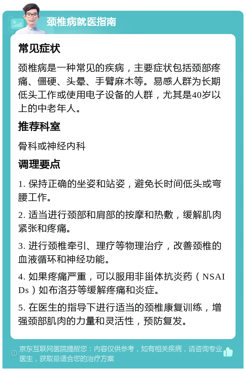 颈椎病就医指南 常见症状 颈椎病是一种常见的疾病，主要症状包括颈部疼痛、僵硬、头晕、手臂麻木等。易感人群为长期低头工作或使用电子设备的人群，尤其是40岁以上的中老年人。 推荐科室 骨科或神经内科 调理要点 1. 保持正确的坐姿和站姿，避免长时间低头或弯腰工作。 2. 适当进行颈部和肩部的按摩和热敷，缓解肌肉紧张和疼痛。 3. 进行颈椎牵引、理疗等物理治疗，改善颈椎的血液循环和神经功能。 4. 如果疼痛严重，可以服用非甾体抗炎药（NSAIDs）如布洛芬等缓解疼痛和炎症。 5. 在医生的指导下进行适当的颈椎康复训练，增强颈部肌肉的力量和灵活性，预防复发。