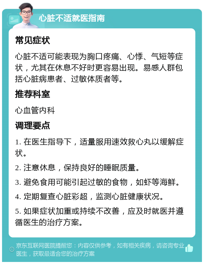 心脏不适就医指南 常见症状 心脏不适可能表现为胸口疼痛、心悸、气短等症状，尤其在休息不好时更容易出现。易感人群包括心脏病患者、过敏体质者等。 推荐科室 心血管内科 调理要点 1. 在医生指导下，适量服用速效救心丸以缓解症状。 2. 注意休息，保持良好的睡眠质量。 3. 避免食用可能引起过敏的食物，如虾等海鲜。 4. 定期复查心脏彩超，监测心脏健康状况。 5. 如果症状加重或持续不改善，应及时就医并遵循医生的治疗方案。