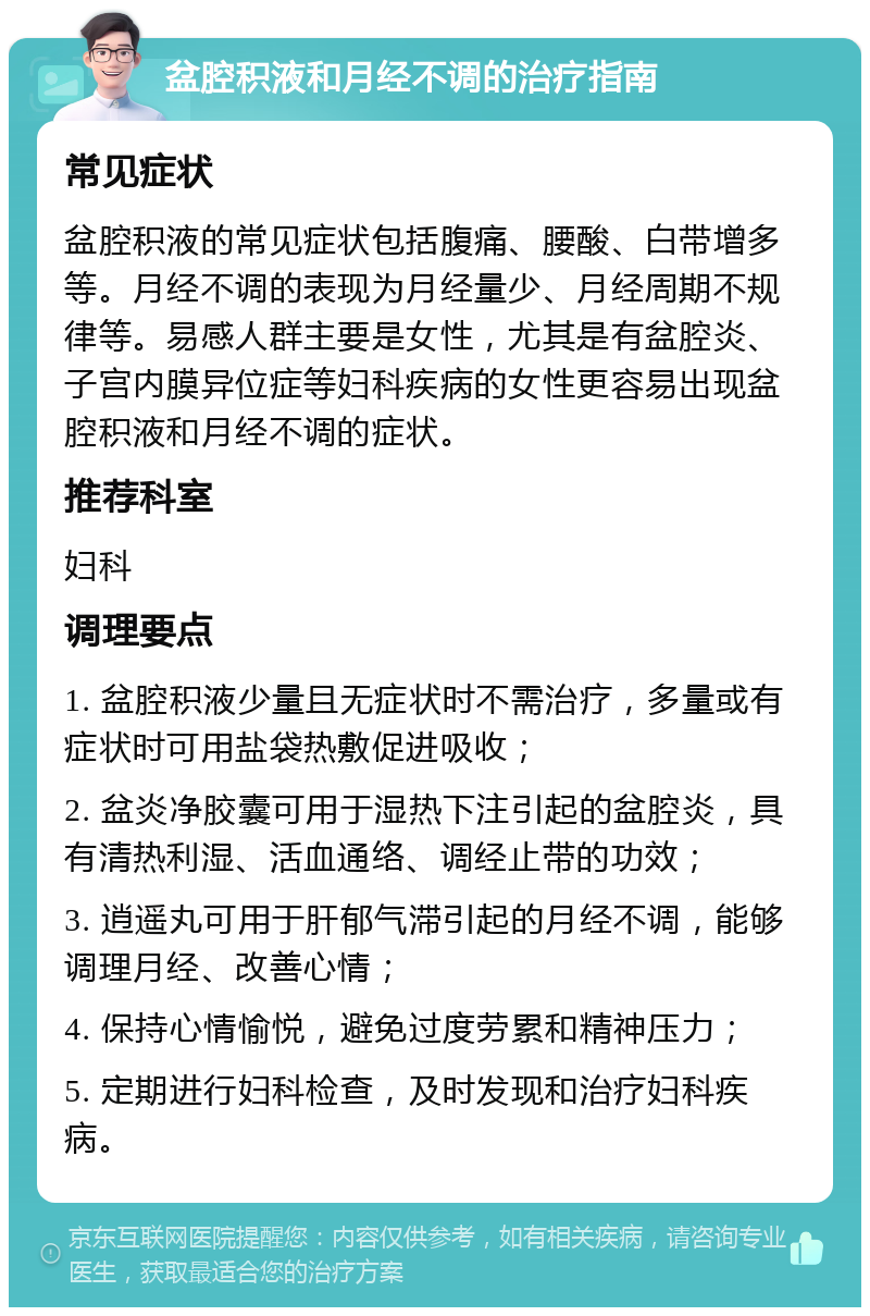 盆腔积液和月经不调的治疗指南 常见症状 盆腔积液的常见症状包括腹痛、腰酸、白带增多等。月经不调的表现为月经量少、月经周期不规律等。易感人群主要是女性，尤其是有盆腔炎、子宫内膜异位症等妇科疾病的女性更容易出现盆腔积液和月经不调的症状。 推荐科室 妇科 调理要点 1. 盆腔积液少量且无症状时不需治疗，多量或有症状时可用盐袋热敷促进吸收； 2. 盆炎净胶囊可用于湿热下注引起的盆腔炎，具有清热利湿、活血通络、调经止带的功效； 3. 逍遥丸可用于肝郁气滞引起的月经不调，能够调理月经、改善心情； 4. 保持心情愉悦，避免过度劳累和精神压力； 5. 定期进行妇科检查，及时发现和治疗妇科疾病。