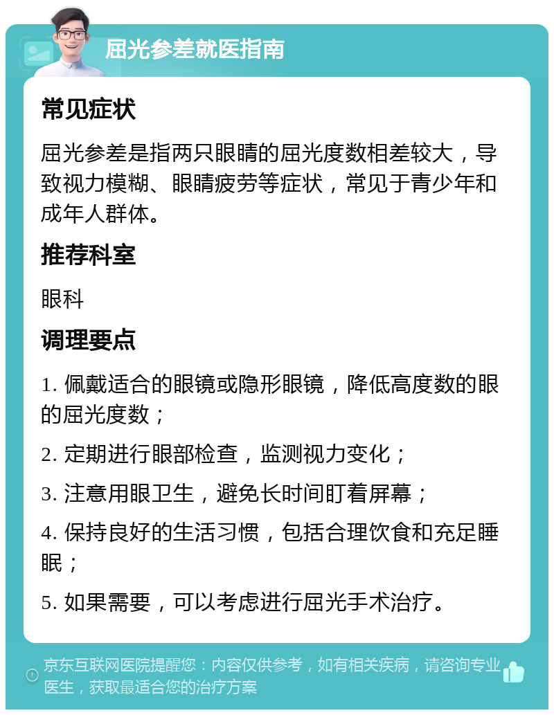 屈光参差就医指南 常见症状 屈光参差是指两只眼睛的屈光度数相差较大，导致视力模糊、眼睛疲劳等症状，常见于青少年和成年人群体。 推荐科室 眼科 调理要点 1. 佩戴适合的眼镜或隐形眼镜，降低高度数的眼的屈光度数； 2. 定期进行眼部检查，监测视力变化； 3. 注意用眼卫生，避免长时间盯着屏幕； 4. 保持良好的生活习惯，包括合理饮食和充足睡眠； 5. 如果需要，可以考虑进行屈光手术治疗。