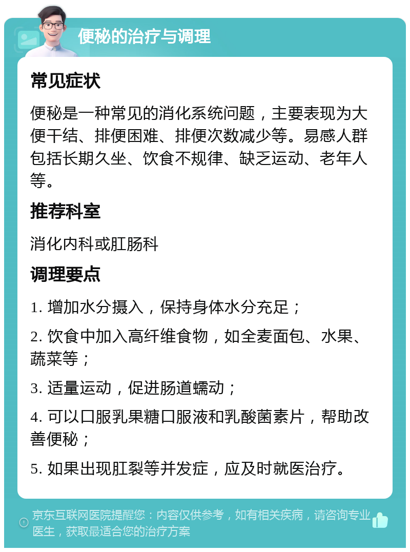 便秘的治疗与调理 常见症状 便秘是一种常见的消化系统问题，主要表现为大便干结、排便困难、排便次数减少等。易感人群包括长期久坐、饮食不规律、缺乏运动、老年人等。 推荐科室 消化内科或肛肠科 调理要点 1. 增加水分摄入，保持身体水分充足； 2. 饮食中加入高纤维食物，如全麦面包、水果、蔬菜等； 3. 适量运动，促进肠道蠕动； 4. 可以口服乳果糖口服液和乳酸菌素片，帮助改善便秘； 5. 如果出现肛裂等并发症，应及时就医治疗。