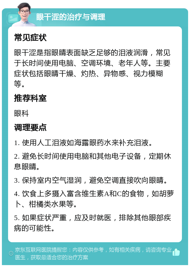 眼干涩的治疗与调理 常见症状 眼干涩是指眼睛表面缺乏足够的泪液润滑，常见于长时间使用电脑、空调环境、老年人等。主要症状包括眼睛干燥、灼热、异物感、视力模糊等。 推荐科室 眼科 调理要点 1. 使用人工泪液如海露眼药水来补充泪液。 2. 避免长时间使用电脑和其他电子设备，定期休息眼睛。 3. 保持室内空气湿润，避免空调直接吹向眼睛。 4. 饮食上多摄入富含维生素A和C的食物，如胡萝卜、柑橘类水果等。 5. 如果症状严重，应及时就医，排除其他眼部疾病的可能性。