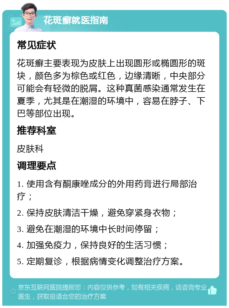 花斑癣就医指南 常见症状 花斑癣主要表现为皮肤上出现圆形或椭圆形的斑块，颜色多为棕色或红色，边缘清晰，中央部分可能会有轻微的脱屑。这种真菌感染通常发生在夏季，尤其是在潮湿的环境中，容易在脖子、下巴等部位出现。 推荐科室 皮肤科 调理要点 1. 使用含有酮康唑成分的外用药膏进行局部治疗； 2. 保持皮肤清洁干燥，避免穿紧身衣物； 3. 避免在潮湿的环境中长时间停留； 4. 加强免疫力，保持良好的生活习惯； 5. 定期复诊，根据病情变化调整治疗方案。