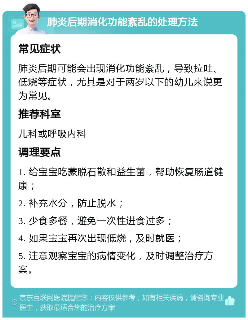 肺炎后期消化功能紊乱的处理方法 常见症状 肺炎后期可能会出现消化功能紊乱，导致拉吐、低烧等症状，尤其是对于两岁以下的幼儿来说更为常见。 推荐科室 儿科或呼吸内科 调理要点 1. 给宝宝吃蒙脱石散和益生菌，帮助恢复肠道健康； 2. 补充水分，防止脱水； 3. 少食多餐，避免一次性进食过多； 4. 如果宝宝再次出现低烧，及时就医； 5. 注意观察宝宝的病情变化，及时调整治疗方案。