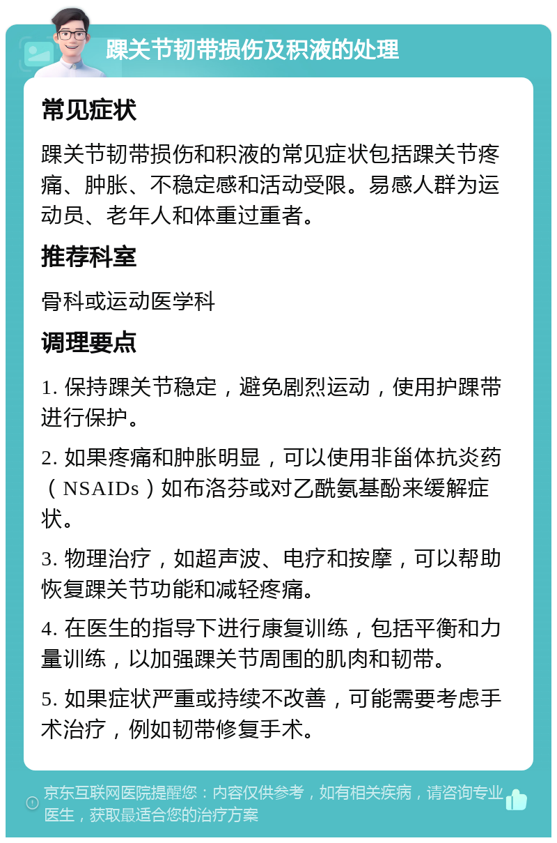 踝关节韧带损伤及积液的处理 常见症状 踝关节韧带损伤和积液的常见症状包括踝关节疼痛、肿胀、不稳定感和活动受限。易感人群为运动员、老年人和体重过重者。 推荐科室 骨科或运动医学科 调理要点 1. 保持踝关节稳定，避免剧烈运动，使用护踝带进行保护。 2. 如果疼痛和肿胀明显，可以使用非甾体抗炎药（NSAIDs）如布洛芬或对乙酰氨基酚来缓解症状。 3. 物理治疗，如超声波、电疗和按摩，可以帮助恢复踝关节功能和减轻疼痛。 4. 在医生的指导下进行康复训练，包括平衡和力量训练，以加强踝关节周围的肌肉和韧带。 5. 如果症状严重或持续不改善，可能需要考虑手术治疗，例如韧带修复手术。