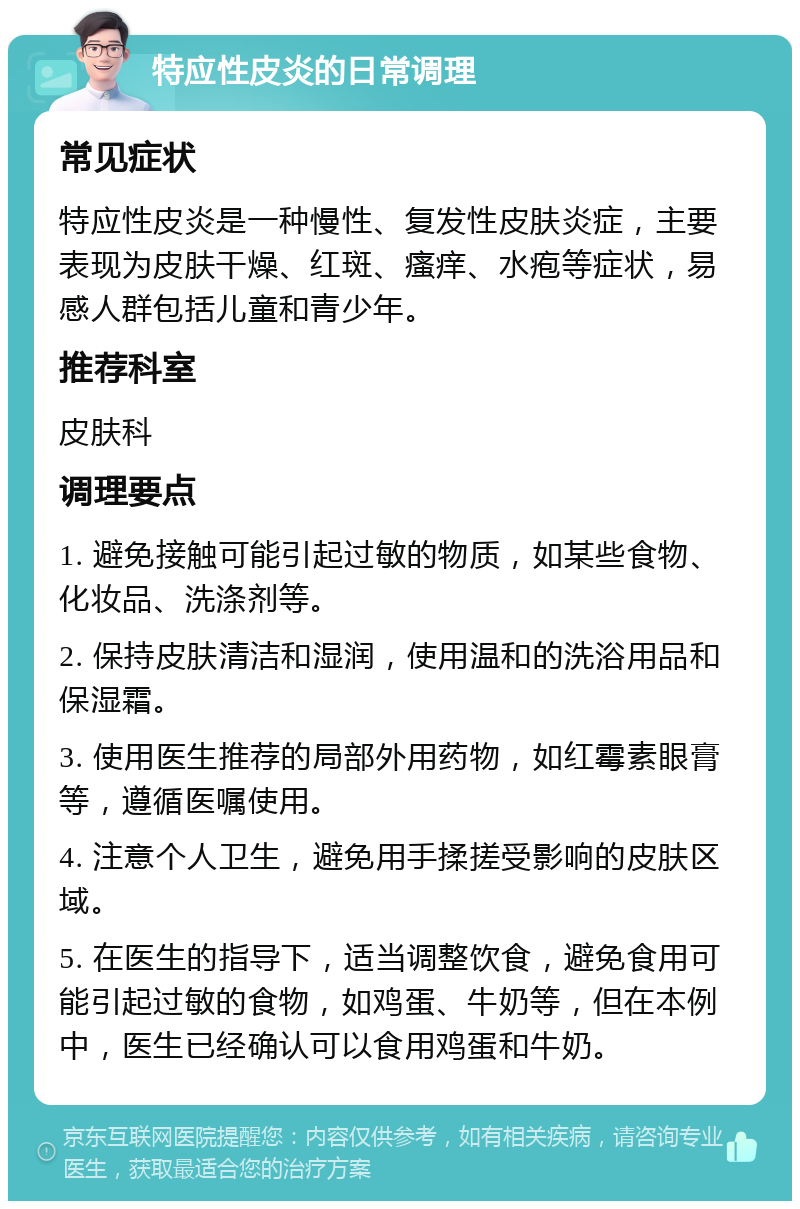 特应性皮炎的日常调理 常见症状 特应性皮炎是一种慢性、复发性皮肤炎症，主要表现为皮肤干燥、红斑、瘙痒、水疱等症状，易感人群包括儿童和青少年。 推荐科室 皮肤科 调理要点 1. 避免接触可能引起过敏的物质，如某些食物、化妆品、洗涤剂等。 2. 保持皮肤清洁和湿润，使用温和的洗浴用品和保湿霜。 3. 使用医生推荐的局部外用药物，如红霉素眼膏等，遵循医嘱使用。 4. 注意个人卫生，避免用手揉搓受影响的皮肤区域。 5. 在医生的指导下，适当调整饮食，避免食用可能引起过敏的食物，如鸡蛋、牛奶等，但在本例中，医生已经确认可以食用鸡蛋和牛奶。