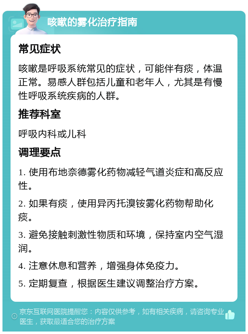 咳嗽的雾化治疗指南 常见症状 咳嗽是呼吸系统常见的症状，可能伴有痰，体温正常。易感人群包括儿童和老年人，尤其是有慢性呼吸系统疾病的人群。 推荐科室 呼吸内科或儿科 调理要点 1. 使用布地奈德雾化药物减轻气道炎症和高反应性。 2. 如果有痰，使用异丙托溴铵雾化药物帮助化痰。 3. 避免接触刺激性物质和环境，保持室内空气湿润。 4. 注意休息和营养，增强身体免疫力。 5. 定期复查，根据医生建议调整治疗方案。