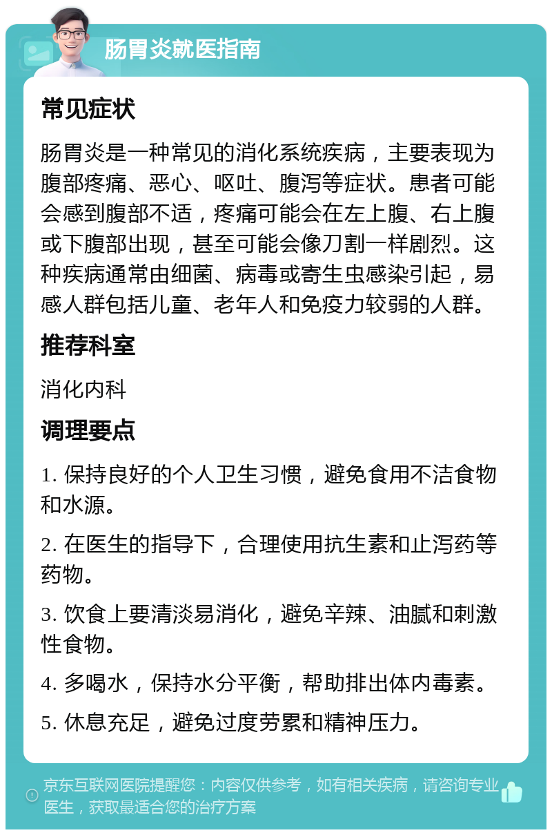 肠胃炎就医指南 常见症状 肠胃炎是一种常见的消化系统疾病，主要表现为腹部疼痛、恶心、呕吐、腹泻等症状。患者可能会感到腹部不适，疼痛可能会在左上腹、右上腹或下腹部出现，甚至可能会像刀割一样剧烈。这种疾病通常由细菌、病毒或寄生虫感染引起，易感人群包括儿童、老年人和免疫力较弱的人群。 推荐科室 消化内科 调理要点 1. 保持良好的个人卫生习惯，避免食用不洁食物和水源。 2. 在医生的指导下，合理使用抗生素和止泻药等药物。 3. 饮食上要清淡易消化，避免辛辣、油腻和刺激性食物。 4. 多喝水，保持水分平衡，帮助排出体内毒素。 5. 休息充足，避免过度劳累和精神压力。