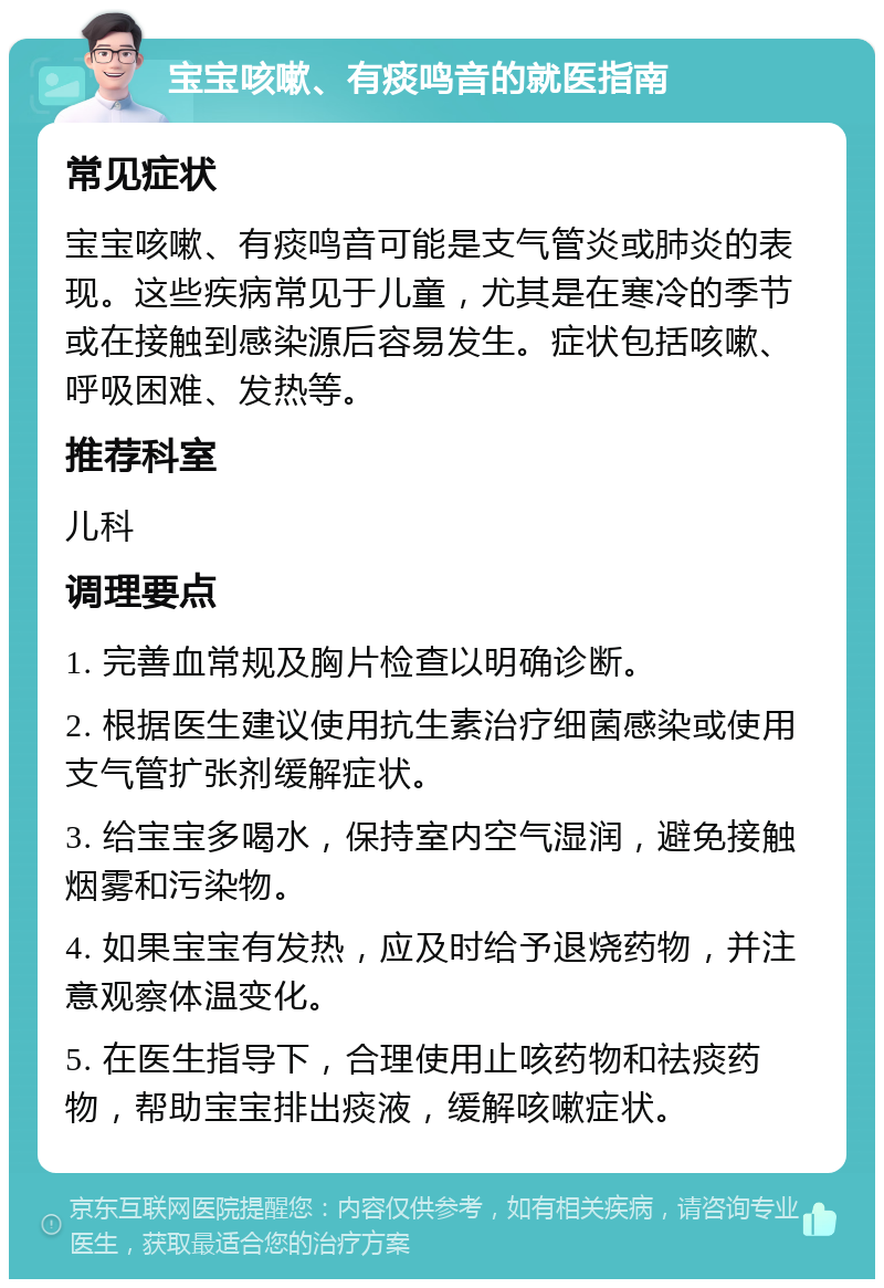 宝宝咳嗽、有痰鸣音的就医指南 常见症状 宝宝咳嗽、有痰鸣音可能是支气管炎或肺炎的表现。这些疾病常见于儿童，尤其是在寒冷的季节或在接触到感染源后容易发生。症状包括咳嗽、呼吸困难、发热等。 推荐科室 儿科 调理要点 1. 完善血常规及胸片检查以明确诊断。 2. 根据医生建议使用抗生素治疗细菌感染或使用支气管扩张剂缓解症状。 3. 给宝宝多喝水，保持室内空气湿润，避免接触烟雾和污染物。 4. 如果宝宝有发热，应及时给予退烧药物，并注意观察体温变化。 5. 在医生指导下，合理使用止咳药物和祛痰药物，帮助宝宝排出痰液，缓解咳嗽症状。