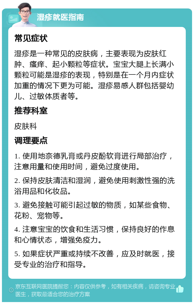 湿疹就医指南 常见症状 湿疹是一种常见的皮肤病，主要表现为皮肤红肿、瘙痒、起小颗粒等症状。宝宝大腿上长满小颗粒可能是湿疹的表现，特别是在一个月内症状加重的情况下更为可能。湿疹易感人群包括婴幼儿、过敏体质者等。 推荐科室 皮肤科 调理要点 1. 使用地奈德乳膏或丹皮酚软膏进行局部治疗，注意用量和使用时间，避免过度使用。 2. 保持皮肤清洁和湿润，避免使用刺激性强的洗浴用品和化妆品。 3. 避免接触可能引起过敏的物质，如某些食物、花粉、宠物等。 4. 注意宝宝的饮食和生活习惯，保持良好的作息和心情状态，增强免疫力。 5. 如果症状严重或持续不改善，应及时就医，接受专业的治疗和指导。